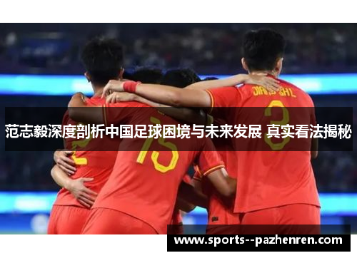 范志毅深度剖析中国足球困境与未来发展 真实看法揭秘 范志毅深度剖析中国足球困境与未来发展 真实看法揭秘