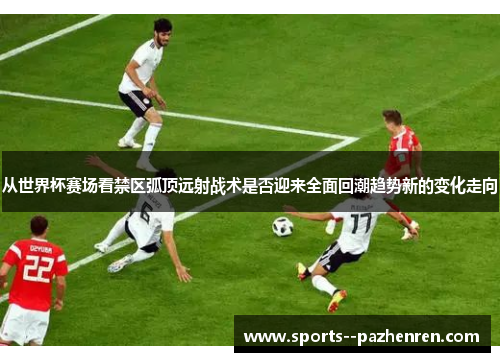 从世界杯赛场看禁区弧顶远射战术是否迎来全面回潮趋势新的变化走向 从世界杯赛场看禁区弧顶远射战术是否迎来全面回潮趋势新的变化走向