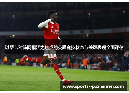 以萨卡对阵阿根廷为焦点的英超竞技状态与关键表现全面评估