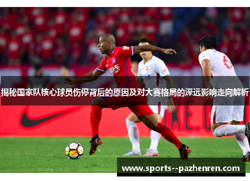 揭秘国家队核心球员伤停背后的原因及对大赛格局的深远影响走向解析