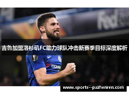吉鲁加盟洛杉矶FC助力球队冲击新赛季目标深度解析 吉鲁加盟洛杉矶FC助力球队冲击新赛季目标深度解析
