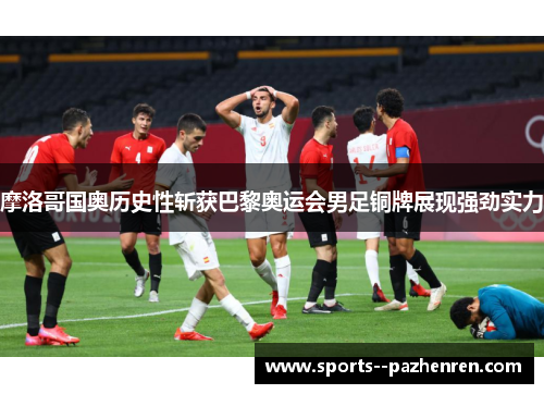 摩洛哥国奥历史性斩获巴黎奥运会男足铜牌展现强劲实力