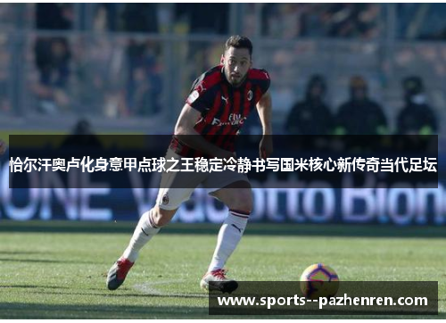 恰尔汗奥卢化身意甲点球之王稳定冷静书写国米核心新传奇当代足坛