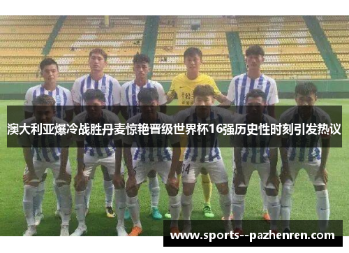 澳大利亚爆冷战胜丹麦惊艳晋级世界杯16强历史性时刻引发热议