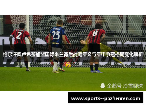 恰尔汗奥卢免签加盟国际米兰背后战略意义与意甲争冠格局变化解析 恰尔汗奥卢免签加盟国际米兰背后战略意义与意甲争冠格局变化解析